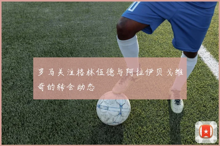 罗马关注格林伍德与阿拉伊贝戈维奇的转会动态