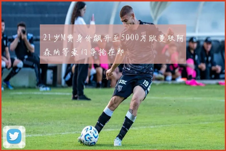 21岁M费身价飙升至5000万欧曼联阿森纳等豪门争抢在即