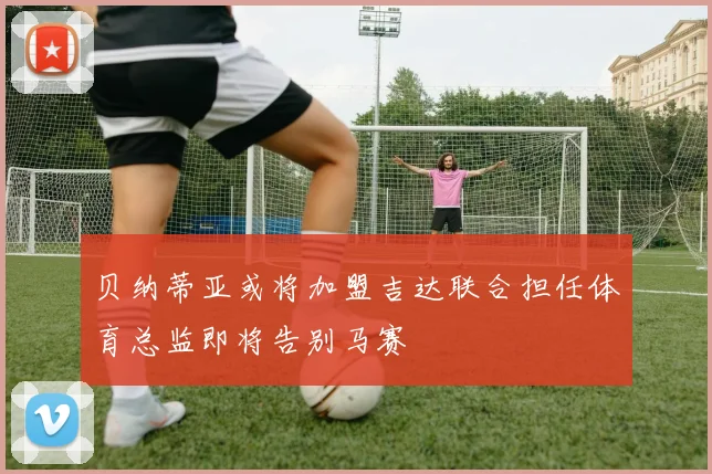 贝纳蒂亚或将加盟吉达联合担任体育总监即将告别马赛