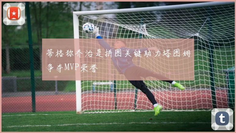 蒂格称乔治是拼图关键助力塔图姆争夺MVP荣誉