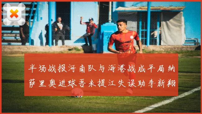 半场战报河南队与海港战成平局纳萨里奥进球吾米提江失误助李新翔扳平