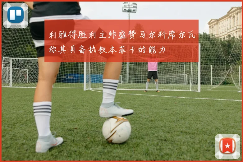 利雅得胜利主帅盛赞马尔科席尔瓦称其具备执教本菲卡的能力