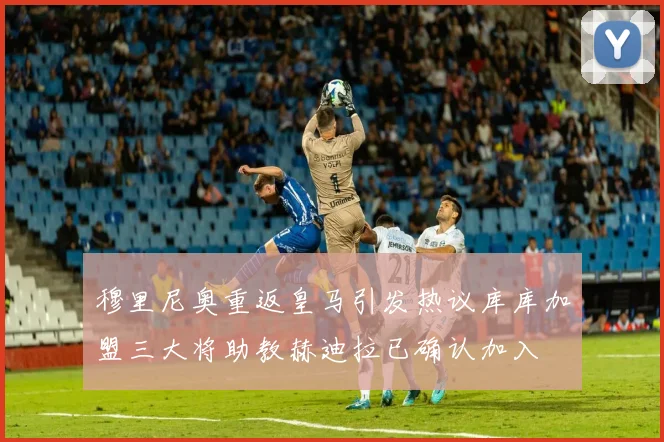 穆里尼奥重返皇马引发热议库库加盟三大将助教赫迪拉已确认加入