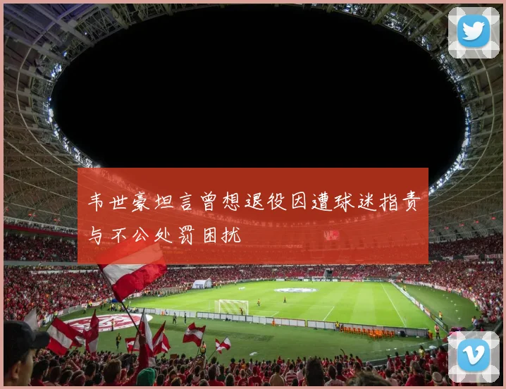 韦世豪坦言曾想退役因遭球迷指责与不公处罚困扰