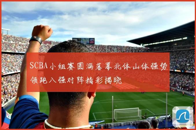 SCBA小组赛圆满落幕北体山体强势领跑八强对阵精彩揭晓