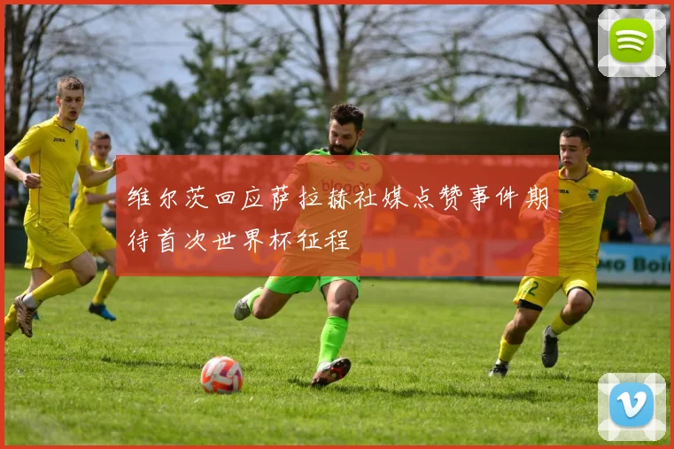 维尔茨回应萨拉赫社媒点赞事件期待首次世界杯征程