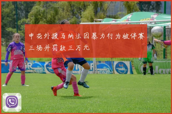 申花外援马纳法因暴力行为被停赛三场并罚款三万元