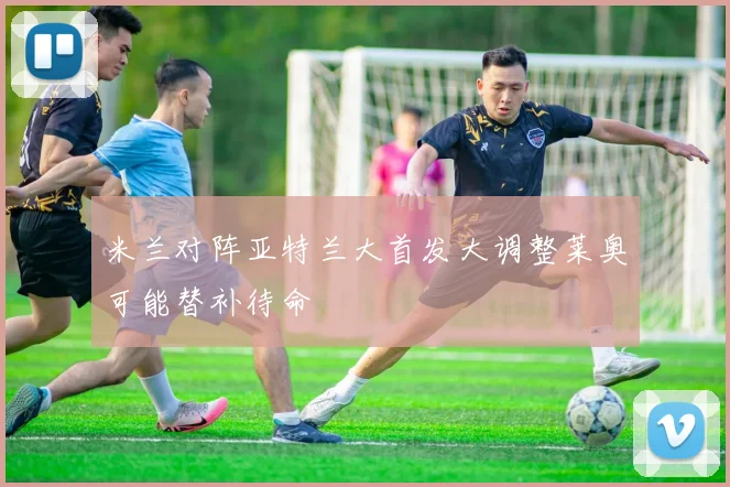 米兰对阵亚特兰大首发大调整莱奥可能替补待命