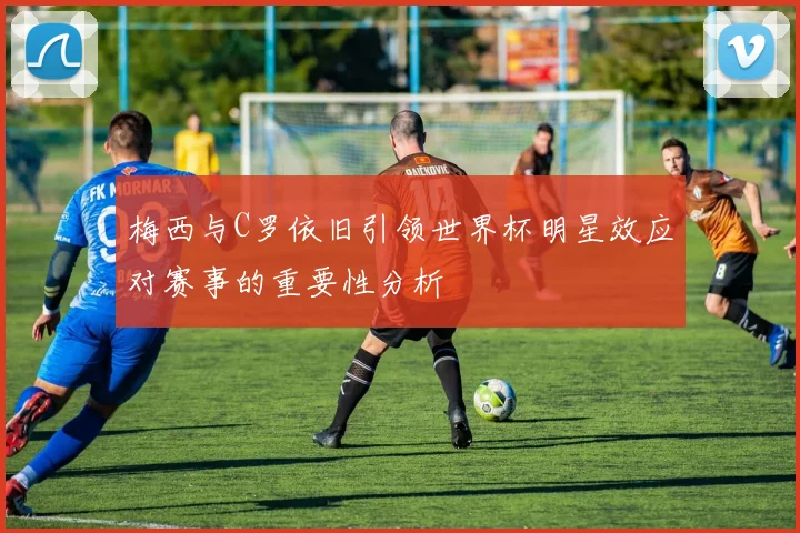 梅西与C罗依旧引领世界杯明星效应对赛事的重要性分析
